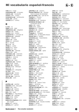 Mi vocabulario español-francés A – Z 
nube, n. f. – nuage 
nuevamente, adv. – à nouveau 
nuevo/a, adj. – nouveau/lle 
número, n. m. – numéro 
numeroso/a, adj. – nombreux/se 
nunca, adv. – jamais 
nutrición, n. f. – nutrition 
O 
o, conj. – ou 
objeto, n. m. – objet 
obligatorio/a, adj. – obligatoire 
océano, n. m. – océan 
octubre, n. m. – octobre 
ocuparse de, v. – s’occuper de 
odiado/a, p.p. – détesté/e 
odiar, v. – détester 
oeste, n. m. – ouest 
oferta, n. f. – promotion 
oír, v. – écouter 
ojo, n. m. – oeil 
olvidar, v. – oublier 
opción, n. f. – option 
opinión, n. f. – avis 
optimista, adj. – optimiste 
orden, n. m. – ordre 
ordenado/a, adj. – ordonné/e 
ordenador, n. m. – ordinateur 
ordenar, v. – ordonner 
oreja, n. f. – oreille 
orgullo, n. m. – fierté 
orgulloso/a, adj. – fier/fière 
origen, n. m. – origine 
original, adj. – original/e 
Orinoco, n. m. – Orénoque 
oro, n. m. – or 
ortopedia, n. f. – orthopédie 
os, pron. – vous 
oscuro/a, adj. – foncé/e 
otoño, n. m. – automne 
otra vez, exp. – autre fois 
otro/a, adj. – autre 
P 
pacifista, adj. – pacifiste 
padrastro, n. m. – beau-père 
padre, n. m. – père 
padres, n. pl. – parents 
padrino, n. m. – parrain 
país, n. m. – pays 
País Vasco, n. – Pays Basque 
paisaje, n. m. – paysage 
pájaro, n. m. – oiseau 
palabra, n. f. – mot 
palacio de congresos, n. m. – palais 
des congrès 
palma,,n. f. – palmier 
palmera, n. f. – palmier 
palomitas, n. pl. – popcorn 
Pamesa Valencia, n. m. – Pamesa 
Valencia (équipe de basketball) 
pan de molde, n. m. – pain de mie 
Panamá, n. – Panama 
pantalla, n. f. – écran 
pantalones, n. pl. – pantalons 
pantalones de esquí, n. pl. – 
combinaison de ski 
papá, n. m. – papa 
papel, n. m. – papier 
papelería, n. f. – papeterie 
paquete, n. m. – paquet 
parada, n. f. – arrêt 
Paraguay, n. – Paraguay 
parchís, n. m. – jeu des petits chevaux 
parecer (zc), v. – paraître 
parecido/a, p.p. – ressemblant/e 
pared, n. f. – mur 
pareja, n. f. – couple 
parque, n. m. – parc 
parte, n. f. – partie 
participar, v. – participer 
particular, adj. – particulier/ère 
partido, n. m. – match 
pasado mañana, adv. – après 
demain 
pasado/a, p.p. – passé/e 
pasar, v. – passer 
pasatiempo, n. m. – passe temps 
Pascua, n. f. – Pâques 
pasión, n. f. – passion 
paso, n. m. – pas 
pasta de dientes, n. f. – dentifrice 
Patagonia, n. f. – Patagonie 
patata, n. f. – pomme de terre 
patatas, n. pl. – chips 
patatas fritas, n. pl. – frites 
paté, n. m. – paté 
patinar, v. – faire du patin 
patines, n. pl. – patins 
patio, n. m. – cour 
patoso/a, adj. – lourdaud/e 
payaso, n. m – clown 
paz, n. f. – paix 
pecho, n. m. – poitrine / torse 
pedir, v. – demander 
pegamento, n. m. – colle 
peli (abr. de película), n. f. – film 
película, n. f. – film 
película de miedo – film d’horreur 
película de acción, n. f. – film d’action 
peligro, n. m. – danger 
peligroso/a, adj. – dangereux/se 
pelirrojo/a, adj. – roux/rousse 
pelo, n. m. – cheveu 
peluche, n. m. – peluche 
pendientes, n. pl. – boucles d’oreilles 
pensar, v. – penser 
pensión, n. f. – pension 
peña, n. f. – bande 
peor, adj. – pire 
perfeccionar, v. – perfectionner 
perfecto/a, adj. – parfait/e 
perfume, n. m. – parfum 
perfumería, n. f. – parfumerie 
periférico/a, adj. – périphérique 
perilla, n. f. – bouc (barbe) 
permiso, n. m. – permission 
pero, conj. – mais 
perro/a, n. – chien/ne 
personaje, n. m. – personnage 
personal, adj. – personnel/elle 
Perú, n. – Pérou 
pesar, v. – peser 
pesca, n. f. – pêche 
pesimista, adj. – pessimiste 
petrolífero/a,,adj. – pétrolifère 
pez, n. m. – poisson 
piano, n. m. – piano 
pichón, n. m. – pigeon 
pie, n. m. – pied 
piel, n. f. – peau 
pierna, n. f. – jambe 
ping-pong, n. m. – ping-pong 
pintor/a, n. – peintre 
pintoresco/a, adj. – pittoresque 
pintura, n. f. – peinture 
pinza, n. f. – épingle 
piña, n. f. – ananas 
pirata, n. m. – pirate 
Pirineos, n. pl. – Pyrénées 
piscina, n. f. – piscine 
piscis, n. et adj. – poisson 
pista de tenis, n. f. – terrain de tennis 
pizarra, n .f . – tableau 
pizza, n. f. – pizza 
plan, n. m. – projet 
planeta, n. m. – planète 
plano, n. m. – plan 
planta, n. f. – étage 
plantación, n. f. – plantation 
plato, n. m. – assiette 
playa, n. f. – plage 
plaza, n. f. – place 
plegaria, n. f. – prière 
pluma, n. f. – plume 
Plutón, n. – Pluton 
población, n. f. – population 
poblado/a, p.p. – peuplé/e 
pobre, adj. – pauvre 
pobreza, n. f. – pauvreté 
poder, v. – pouvoir 
poeta, n. m. – poète 
policía, n. – police 
polideportivo, n. m. – complexe 
sportif 
política, n. f. – politique 
pollo, n. m. – poulet 
Polonia, n. – Pologne 
© Difusión, Centro de Investigación y Publicaciones de Idiomas, S. L. 
Gente joven 1 Para consultar vocabulario 
8 
 