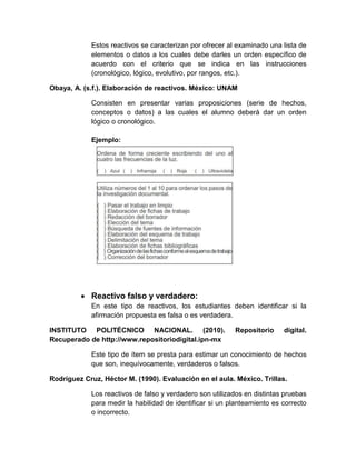 Estos reactivos se caracterizan por ofrecer al examinado una lista de
elementos o datos a los cuales debe darles un orden específico de
acuerdo con el criterio que se indica en las instrucciones
(cronológico, lógico, evolutivo, por rangos, etc.).
Obaya, A. (s.f.). Elaboración de reactivos. México: UNAM
Consisten en presentar varias proposiciones (serie de hechos,
conceptos o datos) a las cuales el alumno deberá dar un orden
lógico o cronológico.
Ejemplo:
 Reactivo falso y verdadero:
En este tipo de reactivos, los estudiantes deben identificar si la
afirmación propuesta es falsa o es verdadera.
INSTITUTO POLITÉCNICO NACIONAL. (2010). Repositorio digital.
Recuperado de http://www.repositoriodigital.ipn-mx
Este tipo de ítem se presta para estimar un conocimiento de hechos
que son, inequívocamente, verdaderos o falsos.
Rodríguez Cruz, Héctor M. (1990). Evaluación en el aula. México. Trillas.
Los reactivos de falso y verdadero son utilizados en distintas pruebas
para medir la habilidad de identificar si un planteamiento es correcto
o incorrecto.
 
