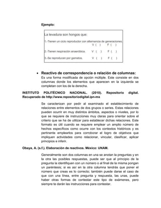 Ejemplo:
 Reactivo de correspondencia o relación de columnas:
Es una forma modificada de opción múltiple. Este consiste en dos
columnas donde los elementos que aparecen en la izquierda se
completan con los de la derecha.
INSTITUTO POLITÉCNICO NACIONAL. (2010). Repositorio digital.
Recuperado de http://www.repositoriodigital.ipn-mx
Se caracterizan por pedir al examinado el establecimiento de
relaciones entre elementos de dos grupos o series. Estas relaciones
pueden ocurrir en muy distintos ámbitos, aspectos o niveles, por lo
que se requiere de instrucciones muy claras para orientar sobre el
criterio que se ha de utilizar para establecer dichas relaciones. Este
formato es útil cuando se requiere emplear un amplio número de
hechos específicos como ocurre con los contextos históricos y es
pertinente emplearlos para corroborar el logro de objetivos que
impliquen actividades como relacionar, vincular, clasificar, aplicar
principios e inferir.
Obaya, A. (s.f.). Elaboración de reactivos. México: UNAM.
Generalmente son dos columnas en una se anotan la preguntas y en
la otra las posibles respuestas, puede ser que al principio de la
pregunta la identifiquen con un número o al final de la misma pongan
un paréntesis; si es así en la otra columna tendrás que poner el
número que creas es lo correcto; también puede darse el caso de
que con una línea, entre pregunta y respuesta, las unas, puede
haber otras formas de contestar este tipo de exámenes, pero
siempre te darán las instrucciones para contestar.
 