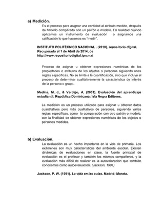 a) Medición.
Es el proceso para asignar una cantidad al atributo medido, después
de haberlo comparado con un patrón o modelo. En realidad cuando
aplicamos un instrumento de evaluación o asignamos una
calificación lo que hacemos es “medir”.
INSTITUTO POLITÉCNICO NACIONAL . (2010). repositorio digital.
Recuperado el 1 de Abril de 2014, de
http://www.repositoriodigital.ipn.mx/
Proceso de asignar u obtener expresiones numéricas de las
propiedades o atributos de los objetos o personas siguiendo unas
reglas específicas. No se limita a la cuantificación, sino que incluye el
proceso de determinar cualitativamente la característica de interés
de la persona o grupo.
Medina, M. d., & Verdejo, A. (2001). Evaluación del aprendizaje
estudiantil. República Dominicana: Isla Negra Editores.
La medición es un proceso utilizado para asignar u obtener datos
cuantitativos pero más cualitativos de personas, siguiendo varias
reglas específicas, como la comparación con otro patrón o modelo,
con la finalidad de obtener expresiones numéricas de los objetos o
personas medidas.
b) Evaluación.
La evaluación es un hecho importante en la vida de primaria. Los
exámenes son muy característicos del ambiente escolar. Existen
dinámicas de evaluaciones en clase, la fuente principal de
evaluación es el profesor y también los mismos compañeros, y la
evaluación más difícil de realizar es la autovaloración que también
conocemos como autoevaluación. (Jackson, 1991)
Jackson, P. W. (1991). La vida en las aulas. Madrid: Morata.
 
