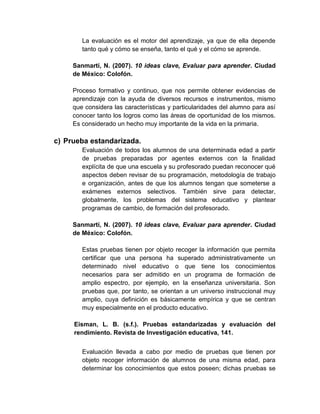 La evaluación es el motor del aprendizaje, ya que de ella depende
tanto qué y cómo se enseña, tanto el qué y el cómo se aprende.
Sanmartí, N. (2007). 10 ideas clave, Evaluar para aprender. Ciudad
de México: Colofón.
Proceso formativo y continuo, que nos permite obtener evidencias de
aprendizaje con la ayuda de diversos recursos e instrumentos, mismo
que considera las características y particularidades del alumno para así
conocer tanto los logros como las áreas de oportunidad de los mismos.
Es considerado un hecho muy importante de la vida en la primaria.
c) Prueba estandarizada.
Evaluación de todos los alumnos de una determinada edad a partir
de pruebas preparadas por agentes externos con la finalidad
explícita de que una escuela y su profesorado puedan reconocer qué
aspectos deben revisar de su programación, metodología de trabajo
e organización, antes de que los alumnos tengan que someterse a
exámenes externos selectivos. También sirve para detectar,
globalmente, los problemas del sistema educativo y plantear
programas de cambio, de formación del profesorado.
Sanmartí, N. (2007). 10 ideas clave, Evaluar para aprender. Ciudad
de México: Colofón.
Estas pruebas tienen por objeto recoger la información que permita
certificar que una persona ha superado administrativamente un
determinado nivel educativo o que tiene los conocimientos
necesarios para ser admitido en un programa de formación de
amplio espectro, por ejemplo, en la enseñanza universitaria. Son
pruebas que, por tanto, se orientan a un universo instruccional muy
amplio, cuya definición es básicamente empírica y que se centran
muy especialmente en el producto educativo.
Eisman, L. B. (s.f.). Pruebas estandarizadas y evaluación del
rendimiento. Revista de Investigación educativa, 141.
Evaluación llevada a cabo por medio de pruebas que tienen por
objeto recoger información de alumnos de una misma edad, para
determinar los conocimientos que estos poseen; dichas pruebas se
 