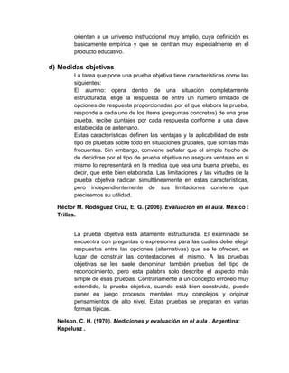orientan a un universo instruccional muy amplio, cuya definición es
básicamente empírica y que se centran muy especialmente en el
producto educativo.
d) Medidas objetivas
La tarea que pone una prueba objetiva tiene características como las
siguientes:
El alumno: opera dentro de una situación completamente
estructurada, elige la respuesta de entre un número limitado de
opciones de respuesta proporcionadas por el que elabora la prueba,
responde a cada uno de los ítems (preguntas concretas) de una gran
prueba, recibe puntajes por cada respuesta conforme a una clave
establecida de antemano.
Estas características definen las ventajas y la aplicabilidad de este
tipo de pruebas sobre todo en situaciones grupales, que son las más
frecuentes. Sin embargo, conviene señalar que el simple hecho de
de decidirse por el tipo de prueba objetiva no asegura ventajas en si
mismo lo representará en la medida que sea una buena prueba, es
decir, que este bien elaborada. Las limitaciones y las virtudes de la
prueba objetiva radican simultáneamente en estas características,
pero independientemente de sus limitaciones conviene que
precisemos su utilidad.
Héctor M. Rodríguez Cruz, E. G. (2006). Evaluacion en el aula. México :
Trillas.
La prueba objetiva está altamente estructurada. El examinado se
encuentra con preguntas o expresiones para las cuales debe elegir
respuestas entre las opciones (alternativas) que se le ofrecen, en
lugar de construir las contestaciones el mismo. A las pruebas
objetivas se les suele denominar también pruebas del tipo de
reconocimiento, pero esta palabra solo describe el aspecto más
simple de esas pruebas. Contrariamente a un concepto erróneo muy
extendido, la prueba objetiva, cuando está bien construida, puede
poner en juego procesos mentales muy complejos y originar
pensamientos de alto nivel. Estas pruebas se preparan en varias
formas típicas.
Nelson, C. H. (1970). Mediciones y evaluación en el aula . Argentina:
Kapelusz .
 