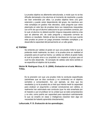 La prueba objetiva es altamente estructurada, a modo que no se les
dificulte demasiado a los alumnos al momento de resolverla y pueda
ser bien entendida por ellos. La prueba objetiva tiene una gran
extensión y puede variar dependiendo del grupo, los reactivos son
más complejos en grados más elevados, cada pregunta que viene
plasmada en este tipo de pruebas tiene sus respectivas respuestas
con el fin de que el alumno seleccione la que considere correcta, por
lo cual, el alumno no deberá escribir ninguna respuesta externa a las
que se plasmas ahí; de cada pregunta y respuesta correcta se
obtiene un resultado. Debido al tipo de reactivos con los que cuenta
esta prueba se ponen en juego procesos mentales complejos y se
desarrolla la capacidad del pensamiento en un alto grado.
e) Validez
Se entiende por validez el grado en que una prueba mide lo que se
pretende medir realmente; es decir, si la prueba sirve en realidad al
propósito para el cual fue hecha. La validez se refiere al grado hasta
el cual la prueba sirve a su propósito con respecto al grupo para el
cual ha sido desarrolla. El concepto de validez solo tiene sentido si
se especifica el objetivo de la prueba.
Héctor M. Rodríguez Cruz, E. G. (2006). Evaluacion en el aula. México :
Trillas.
Es la precisión con que una prueba mide la conducta especificada
(adviértase que se dice conducta y no contenido) en el objetivo
sometido a comprobación. Así, por ejemplo, se dice que los
resultados (y no la prueba) de un test que intenta medir la capacidad
para analizar un argumento y extraer conclusiones son válidos, si
realmente han estimulado esa conducta (que ha sido enseñada por
el maestro o por el profesor en la unidad que se está comprobando)
y no otra, como podría ser capacidad para reproducir estrictamente
lo que se enseño en clase o inteligencia (resolver bien algo sin
necesidad de haberlo aprendido directamente).
Lafourcade, P. D. Evaluación de los aprendizajes .
 