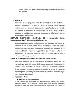 razón, señala si la medición es adecuada y se puede reproducir con
los alumnos.
g) Reactivos.
Un reactivo es una pregunta a contestar, afirmación a valorar, problema a
resolver, característica a cubrir o acción a realizar; están siempre
contenidos en un instrumento de evaluación específico; tienen la intención
de provocar o identificar la manifestación de algún comportamiento,
respuesta o cualidad. Los reactivos seleccionan la información que es
relevante para la evaluación.
INSTITUTO POLITÉCNICO NACIONAL. (2010). Repositorio digital.
Recuperado de http://www.repositoriodigital.ipn-mx
Reactivo es el estímulo del cual se espera una respuesta que pueda ser
calificada. Cada reactivo debe incluir instrucciones, valor en puntos,
tiempos asignados, ejemplos (opcionales), pasajes orales o escritos (en el
caso de habilidades receptivas) y, por último, condiciones de aplicación y
ponderación. Los reactivos, según su estructura, pueden dividirse en dos
categorías: abiertos y cerrados.
Karmel, L. J. (1974) Medición y evaluación escolar. Trillas. México.
Será aquel reactivo que en evaluaciones académicas resulta ser una
instrucción por parte del creador de la prueba y que está vinculado con la
aplicación y los resultados, se evalúa su reacción a razón de la veracidad
de su resultado y en algunas situaciones también se tendrá en cuenta su
metodología de ejecución y de ello resultará un porcentaje acumulativo y la
calificación de la evaluación.
h) Tipos de reactivos.
 Reactivo de opción múltiple:
El ítem de selección múltiple es más reflexible y más efectivo para evaluar
diferentes niveles de aprendizaje, permite seleccionar la mejor o mejores
respuestas correctas entre varias alternativas. Consta de dos partes: la
 