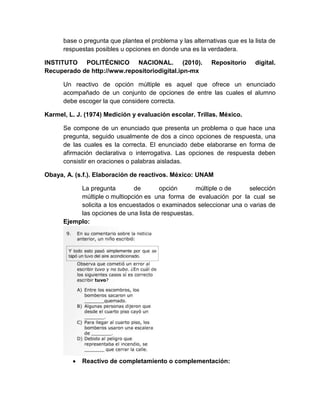 base o pregunta que plantea el problema y las alternativas que es la lista de
respuestas posibles u opciones en donde una es la verdadera.
INSTITUTO POLITÉCNICO NACIONAL. (2010). Repositorio digital.
Recuperado de http://www.repositoriodigital.ipn-mx
Un reactivo de opción múltiple es aquel que ofrece un enunciado
acompañado de un conjunto de opciones de entre las cuales el alumno
debe escoger la que considere correcta.
Karmel, L. J. (1974) Medición y evaluación escolar. Trillas. México.
Se compone de un enunciado que presenta un problema o que hace una
pregunta, seguido usualmente de dos a cinco opciones de respuesta, una
de las cuales es la correcta. El enunciado debe elaborarse en forma de
afirmación declarativa o interrogativa. Las opciones de respuesta deben
consistir en oraciones o palabras aisladas.
Obaya, A. (s.f.). Elaboración de reactivos. México: UNAM
La pregunta de opción múltiple o de selección
múltiple o multiopción es una forma de evaluación por la cual se
solicita a los encuestados o examinados seleccionar una o varias de
las opciones de una lista de respuestas.
Ejemplo:
 Reactivo de completamiento o complementación:
 