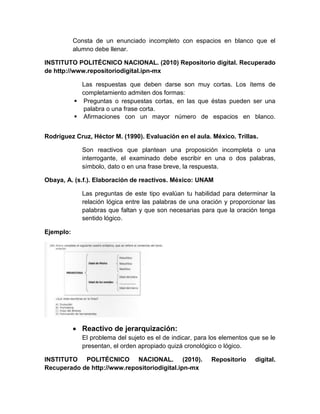 Consta de un enunciado incompleto con espacios en blanco que el
alumno debe llenar.
INSTITUTO POLITÉCNICO NACIONAL. (2010) Repositorio digital. Recuperado
de http://www.repositoriodigital.ipn-mx
Las respuestas que deben darse son muy cortas. Los ítems de
completamiento admiten dos formas:
 Preguntas o respuestas cortas, en las que éstas pueden ser una
palabra o una frase corta.
 Afirmaciones con un mayor número de espacios en blanco.
Rodríguez Cruz, Héctor M. (1990). Evaluación en el aula. México. Trillas.
Son reactivos que plantean una proposición incompleta o una
interrogante, el examinado debe escribir en una o dos palabras,
símbolo, dato o en una frase breve, la respuesta.
Obaya, A. (s.f.). Elaboración de reactivos. México: UNAM
Las preguntas de este tipo evalúan tu habilidad para determinar la
relación lógica entre las palabras de una oración y proporcionar las
palabras que faltan y que son necesarias para que la oración tenga
sentido lógico.
Ejemplo:
 Reactivo de jerarquización:
El problema del sujeto es el de indicar, para los elementos que se le
presentan, el orden apropiado quizá cronológico o lógico.
INSTITUTO POLITÉCNICO NACIONAL. (2010). Repositorio digital.
Recuperado de http://www.repositoriodigital.ipn-mx
 