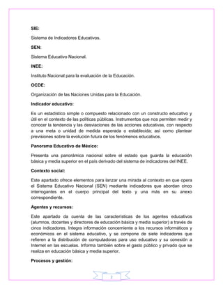2 
SIE: 
Sistema de Indicadores Educativos. 
SEN: 
Sistema Educativo Nacional. 
INEE: 
Instituto Nacional para la evaluación de la Educación. 
OCDE: 
Organización de las Naciones Unidas para la Educación. 
Indicador educativo: 
Es un estadístico simple o compuesto relacionado con un constructo educativo y 
útil en el contexto de las políticas públicas. Instrumentos que nos permiten medir y 
conocer la tendencia y las desviaciones de las acciones educativas, con respecto 
a una meta o unidad de medida esperada o establecida; así como plantear 
previsiones sobre la evolución futura de los fenómenos educativos. 
Panorama Educativo de México: 
Presenta una panorámica nacional sobre el estado que guarda la educación 
básica y media superior en el país derivado del sistema de indicadores del INEE. 
Contexto social: 
Este apartado ofrece elementos para lanzar una mirada al contexto en que opera 
el Sistema Educativo Nacional (SEN) mediante indicadores que abordan cinco 
interrogantes en el cuerpo principal del texto y una más en su anexo 
correspondiente. 
Agentes y recursos: 
Este apartado da cuenta de las características de los agentes educativos 
(alumnos, docentes y directores de educación básica y media superior) a través de 
cinco indicadores. Integra información concerniente a los recursos informáticos y 
económicos en el sistema educativo, y se compone de siete indicadores que 
refieren a la distribución de computadoras para uso educativo y su conexión a 
Internet en las escuelas. Informa también sobre el gasto público y privado que se 
realiza en educación básica y media superior. 
Procesos y gestión: 
 