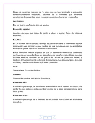 Grupo de personas mayores de 14 años que no han terminado la educación 
constitucionalmente obligatoria. Sectores de la sociedad que enfrentan 
condiciones de desventaja sobre recursos económicos, humanos y materiales. 
4 
Aprobación: 
Dar por bueno o suficiente algo o a alguien. 
Deserción escolar: 
Aquellos alumnos que dejan de asistir a clase y quedan fuera del sistema 
educativo. 
EXCALE: 
Es un examen para la calidad y el logro educativo que tiene la finalidad de aportar 
información para conocer en qué medida se está cumpliendo con los propósitos 
educativos que se formalizan en el currículo nacional. 
Estos resultados indican el grado en que un estudiante domina los contenidos 
curriculares correspondientes a las asignaturas de español, matemáticas, ciencias 
sociales, ciencias naturales, en los grados de tercero de preescolar, tercero y 
sexto en primaria así como en tercero de secundaria. Las asignaturas de ciencias 
sociales y ciencias naturales no aplican en preescolar. 
SEP: 
Secretaria de Educación Pública. 
SININDE: 
Sistema Nacional de Indicadores Educativos. 
Cobertura neta: 
Cantidad o porcentaje de estudiantes matriculados en el sistema educativo; sin 
contar los que están en extraedad (por encima de la edad correspondiente para 
cada grado). 
Cobertura bruta: 
Cantidad o porcentaje de la totalidad de estudiantes matriculados en el sistema 
educativo. 

