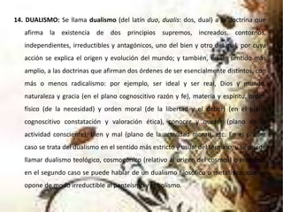14. DUALISMO: Se llama dualismo (del latín duo, dualis: dos, dual) a la doctrina que
afirma la existencia de dos principios supremos, increados, contornos,
independientes, irreductibles y antagónicos, uno del bien y otro del mal, por cuya
acción se explica el origen y evolución del mundo; y también, en un sentido más
amplio, a las doctrinas que afirman dos órdenes de ser esencialmente distintos, con
más o menos radicalismo: por ejemplo, ser ideal y ser real, Dios y mundo,
naturaleza y gracia (en el plano cognoscitivo razón y fe), materia y espíritu, orden
físico (de la necesidad) y orden moral (de la libertad y el deber) (en el plano
cognoscitivo constatación y valoración ética), conocer y querer (plano de la
actividad consciente), bien y mal (plano de la actividad moral), etc. En el primer
caso se trata del dualismo en el sentido más estricto y usual del término, y se puede
llamar dualismo teológico, cosmogónico (relativo al origen del cosmos) o religioso;
en el segundo caso se puede hablar de un dualismo filosófico o metafísico, que se
opone de modo irreductible al panteísmo y el holismo.
 