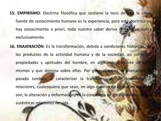 15. EMPIRISMO: Doctrina filosófica que sostiene la tesis de que la única
fuente de conocimiento humano es la experiencia, para esta doctrina no
hay conocimiento a priori, todo nuestro saber deriva de la experiencia
exclusivamente.
16. ENAJENACIÓN: Es la transformación, debida a condiciones históricas, de
los productos de la actividad humana y de la sociedad, así como las
propiedades y aptitudes del hombre, en algo independiente de ellos
mismos y que domina sobre ellos. Por generalización, la alienación ha
pasado también a caracterizar la transformación de fenómenos y
relaciones, cualesquiera que sean, en algo distinto de lo que en realidad
son, la alteración y deformación, en la conciencia de los individuos, de sus
auténticas relaciones de vida.
 