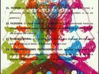 21. FÁCTICO: Condición de existente o de ser "de hecho" (de facto), a
diferencia de los entes de razón, los meramente posibles o los en
potencia.
22. FILOSOFIA: Es aquél saber de la razón humana que penetrado hasta las
últimas razones, investiga la realidad total, especialmente el ser y el deber
ser, propias del hombre.
23. FILOSOFÍA MORAL: es una rama de la filosofía que abarca el estudio de la
moral, la virtud, el deber, la felicidad y el buen vivir
24. FUNDAMENTACIONES PREFILOSÓFICAS: son aquellas que recurren a
elementos y argumentos tomados de las tradiciones y de la sabiduría
popular, tal como ésta aparece en una determinada sociedad.
 
