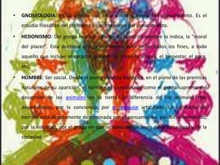 • GNOSEOLOGIA: Es La ciencia que trata sobre la teoría del conocimiento. Es el
estudio filosófico del problema y los problemas del conocimiento.
• HEDONISMO: Del griego hedoné : placer, es como su nombre lo indica, la "moral
del placer". Esta doctrina otorga el máximo valor entre todos los fines, a todo
aquello que incluye el carácter placentero, como la alegría, el bienestar, el goce,
etc.
• HOMBRE: Ser social. Desde el punto de vista biológico, en el plano de las premisas
naturales de su aparición, el hombre es considerado como el grado supremo del
desarrollo de los animales en la tierra. Se diferencia de los animales más
desarrollados, por la conciencia, por el lenguaje articulado. La conducta del
hombre está directamente determinada por el pensamiento, por los sentimientos,
por la voluntad, por el grado en que se conocen las leyes de la naturaleza y de la
sociedad.
 