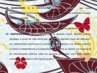 25. HUMANISMO: Es la ORIENTACIÓN filosófica y psicológica que busca
primordialmente la formación del hombre, desarrollando sus cualidades morales,
artísticas y sociales.
26. IDEA: Término filosófico que significa o que designa "sentido", significación,
esencia y se halla estrechamente vinculado a las categorías del pensar y del ser.
27. INDIVIDUALISMO: El individualismo es la posición moral, filosofía política,
ideología, o punto de vista social que enfatiza "la dignidad moral del individuo".
Los individualistas promueven el ejercicio de los objetivos y los deseos propios y
en tanto la independencia y la autosuficiencia mientras se oponen a la mayoría de
las intervenciones externas sobre las opciones personales, sean estas sociales,
estatales, o de cualquier otro tipo de grupo o institución.]
 