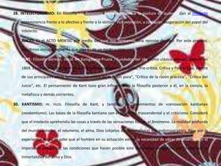 28. INTELECTUALISMO: En filosofía, se denomina intelectualismo a la postura de quienes dan al intelecto
preeminencia frente a lo afectivo y frente a lo volitivo. Por extensión, a cualquier exageración del papel del
intelecto.
• JUICIO: Es el ACTO MENTAL por medio del cual nos formamos una opinión de algo. Por este proceso,
decidimos conscientemente que algo es de un modo u otro.
29. KANT: Filósofo alemán, nació en Konigsberg-Prusia . Fundador del idealismo clásico alemán, falleció en
1804. Es necesario distinguir en su filosofía tres etapas o periodos: Pre-crítica, Crítica y Post-crítica, dentro
de sus principales obras tenemos: "La crítica de la razón pura", "Crítica de la razón práctica", "Crítica del
Juicio", etc. El pensamiento de Kant tuvo gran influencia en la filosofía posterior a él, en la ciencia, la
metafísica y demás corrientes.
30. KANTISMO: m. FILOS. Filosofía de Kant, y también los movimientos de «renovación kantiana»
(neokantismo). Las bases de la filosofía kantiana son el idealismo trascendental y el criticismo. Consideró
que el intelecto aprehendía las cosas a través de las sensaciones físicas, el fenómeno. La realidad profunda
del mundo exterior, el nóumeno, el alma, Dios (objetos de la metafísica) son indemostrables. Pero por la
experiencia moral se sabe que el hombre en su actuación siente la necesidad de obrar de acuerdo con el
imperativo categórico; las condiciones que hacen posible este imperativo categórico son la libertad, la
inmortalidad del alma y Dios
 