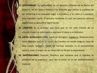 31. LEGITIMIDAD: La legitimidad, es un término utilizado en la Teoría del
Derecho, en la Ciencia Política y en Filosofía que define la cualidad de
ser conforme a un mandato legal, a la justicia, a la razón o a cualquier
otro mandato cierto. El proceso mediante el cual una persona obtiene
legitimidad se denomina legitimación.
32. LIBERTAD: Es la cualidad que hace que un ser esté inmune de un
vínculo, o sea: no esté sujeto a algo que lo atara a un extremo.
33. LOCKE, JOHN:(1632-1753), Nació en Wrington, Inglaterra. Sostiene entre
otros filósofos que en la mente del hombre no existe ninguna clase de
idea innata, tampoco existe las normas morales, ni el pensamiento
teórico, pues el origen de las ideas sólo se da por la experiencia.
34. MATERIALISMO: Posición filosófica que sostiene que el hombre es
producto de la maetria,y , que, por lo tanto, es un ser eminentemente
material.
 