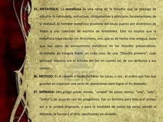 35. METAFISICA: La metafísica es una rama de la filosofía que se encarga de
estudiar la naturaleza, estructura, componentes y principios fundamentales de
la realidad. El nombre metafísica proviene del título puesto por Andrónico de
Rodas a una colección de escritos de Aristóteles. Esto no implica que la
metafísica haya nacido con Aristóteles, sino que es de hecho más antigua, dado
que hay casos de pensamiento metafísico en los filósofos presocráticos.
Aristóteles de Estagira habló, en todo caso, de una “filosofía primera”, cuyo
principal objetivo era el estudio del Ser en cuanto tal, de sus atributos y sus
causas.
36. METODO: Es el camino o modo de hacer las cosas, o sea , el orden que hay que
guardar en organizar una serie de operaciones para lograr el fin deseado.
37. MÓNADA: (del griego μονάς monas, "unidad" de μόνος monos, "uno", "solo",
"único"), de acuerdo con los pitagóricos, fue un término para Dios o el primer
ser o la unidad originaria, o para la totalidad de todos los seres, siendo la
Mónada, la fuente o el Uno, significando sin división.
 