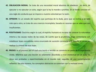 42. OBLIGACION MORAL: Se trata de una necesidad moral absoluta de obedecer , es decir, de
ejecutar o no ejecutar un acto, según que la ley lo mande o prohíba. En el fondo consiste en
una regla de conducta que se impone a nuestra voluntad por la razón.
43. OPINION: Es un estado del espíritu que participa de la duda, pero que se inclina a un lado
más que a otro, se trata de una creencia incompleta, basada en razones que se sabe que son
insuficientes.
44. POSITIVISMO: Doctrina según la cual, el espíritu humano es incapaz de conocer la naturaleza
interna y las causas reales de las cosas, de suerte que la prudencia, exige contentarse con
establecer leyes concebidas como enunciado de sucesión constante y el filósofo se ocupe en
realizar la síntesis de esas leyes.
45. PRÁXIS: es el proceso por el cual una teoría o lección se convierte en parte de la experiencia
vivida. Mientras que una lección es solamente absorbida a nivel intelectual en un aula, las
ideas son probadas y experimentadas en el mundo real, seguidas de una contemplación
reflexiva. De esta manera, los conceptos abstractos se conectan con la realidad vivida.
 