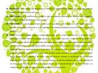 46. RELATIVISMO: Es el sistema que profesa que la VERDAD es completamente relativa, en cuanto que depende
totalmente de las condiciones del sujeto.
47. SUBJETIVISMO: Para el subjetivismo, la verdad es algo que depende totalmente del individuo, de su estructura
psicológica, depende del sujeto que conoce y juzga.
48. UTILITARISMO: Para esta doctrina, el bien supremo y el fin que debe tener el hombre es lo útil, desde dos puntos
de vista: 1º la utilidad considerada, es la del individuo. 2º la utilidad considerada como el bien, que es útil para la
sociedad.
49. UTOPÍA: El concepto utopía designa la proyección humana de un mundo idealizado que se presenta como
alternativo al mundo realmente existente, ejerciendo así una crítica sobre éste. El término fue concebido por
Tomás Moro en su obra Dē Optimo Rēpūblicae Statu dēque Nova Insula Utopía, donde Utopía es el nombre dado a
una comunidad ficticia cuya organización política, económica y cultural contrasta en numerosos aspectos con las
sociedades humanas contemporáneas a Tomás Moro. Sin embargo, aunque el término fue creado por él, el
concepto subyacente es anterior. En la misma obra de Moro puede observarse una fuerte influencia e incluso
directa referencia a La República, de Platón, obra que presenta asimismo la descripción de una sociedad
idealizada. En el mismo sentido, las narraciones extraordinarias de Américo Vespucio sobre la recién avistada isla
de Fernando de Noronha, en 1503 y el espacio abierto por el descubrimiento de un Nuevo Mundo a la
imaginación, son factores que estimularon el desarrollo de la utopía de Moro.
 