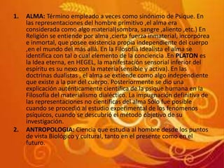 1. ALMA: Término empleado a veces como sinónimo de Psique. En
las representaciones del hombre primitivo ,el alma era
considerada como algo material(sombra, sangre ,aliento ,etc.) En
Religión se entiende por alma ,cierta fuerza inmaterial, incorpórea
e inmortal, que posee existencia propia independiente del cuerpo
,en el mundo del más allá. En la Filosofía Idealista el alma se
identifica con tal o cual elemento de la conciencia .En PLATON es
la Idea eterna, en HEGEL, la manifestación sensorial inferior del
espíritu es su nexo con la materia(sensible y activa). En las
doctrinas dualistas , el alma se extiende como algo independiente
que existe a la par del cuerpo. Posteriormente se dio una
explicación auténticamente científica de la psique humana en la
Filosofía del materialismo dialéctico. La impugnación definitiva de
las representaciones no científicas del alma Sólo fue posible
cuando se procedió al estudio experimental de los fenómenos
psíquicos, cuando se descubrió el método objetivo de su
investigación.
2. ANTROPOLOGIA: Ciencia que estudia al hombre desde los puntos
de vista Biológico y cultural, tanto en el presente como en el
futuro.
 