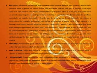 3. BIEN: Objeto o fenómeno que satisface determinada necesidad humana ,responde a los intereses o anhelos de las
personas, posee en general, un sentido positivo para la sociedad, para una clase, para el individuo. Si un objeto
dado es un bien, posee un valor positivo para el hombre lo contrapuesto al bien es el mal, ósea todo cuanto posee
un sentido social negativo. Se distinguen bienes materiales y espirituales.. los Bienes Materiales satisfacen
necesidades de vestido alimentación, vivienda ,etc. Sin embargo los Bienes Espirituales se refieren al
conocimiento, los resultados de la cultura espiritual de la humanidad, la bondad moral. El Bien supremo es el
hombre mismo, creador de todos los valores materiales y espirituales CAMBIO: Es la forma más general del ser de
todos los objetos y fenómenos. El cambio abarca todo movimiento y toda interacción, el paso de un Estado a otro.
En Filosofía siempre se ha contrapuesto al cambio ,la relativa estabilidad de las propiedades, estructuras o de las
leyes, de la existencia de los cuerpos. Sin embargo, éstas son resultados de interacciones que ese hallan
condicionadas por las diversas conexiones de los cuerpos, de suerte que son engendradas por el cambio de la
materia
4. CONCIENCIA: Conocimiento que el ser humano tiene en sí mismo. Conocimiento que el hombre tiene del mal que
debe evitar y del bien que debe hacer. Conocimiento reflexivo de las cosas.
5. CONCEPTUALISMO: Según esta opinión, el concepto no es solo un producto subjetivo de la conciencia, tiene su
realidad en las cosas mismas, porque de lo contrario no podría ser abstracto
6. CONOCIMIENTO: Proceso en virtud del cual la realidad se refleja y reproduce en el pensamiento humano, dicho
proceso está condicionado por las leyes del devenir social y se halla indisolublemente unido a la actividad práctica.
El fin del conocimiento estriba en alcanzar la verdad objetiva.
 
