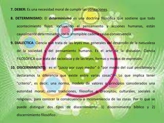 7. DEBER: Es una necesidad moral de cumplir las obligaciones.
8. DETERMINISMO: El determinismo es una doctrina filosófica que sostiene que todo
acontecimiento físico, incluyendo el pensamiento y acciones humanas, están
causalmente determinados por la irrompible cadena causa-consecuencia.
9. DIALECTICA: Ciencia que trata de las leyes mas generales del desarrollo de la naturaleza
de la sociedad y del pensamiento humano. Es el arte de la discusión. Ciencia
FILOSÓFICA que trata del raciocinio y de las leyes, formas y modos de expresión.
10. DISCERNIMIENTO: es el "juicio por cuyo medio“ ó "por medio del cual percibimos y
declaramos la diferencia que existe entre varias cosas".[2] Lo que implica tener
"criterio", es decir; una norma, modelo de valores o principios considerados una
autoridad moral; como tradiciones, filosofías o preceptos; culturales, sociales o
religiosos; para conocer la consecuencia o inconveniencia de las cosas. Por lo que se
puede distinguir dos tipos de discernimiento: 1) discernimiento bíblico y 2)
discernimiento filosófico .
 