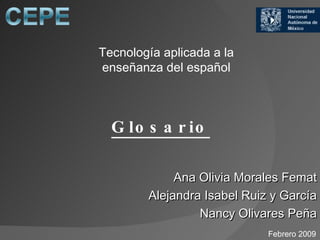Glosario   Ana Olivia Morales Femat Alejandra Isabel Ruiz y García Nancy Olivares Peña Tecnología aplicada a la enseñanza del español Febrero 2009 