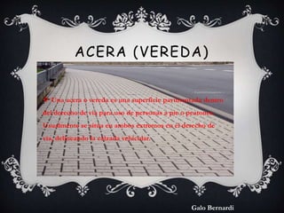 ACERA (VEREDA) 
 Una acera o vereda es una superficie pavimentada dentro 
del derecho de vía para uso de personas a pie o...
