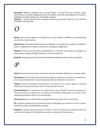 Nucleótido. Molécula compuesta de un grupo fosfato, un azúcar de cinco carbonos, ribosa
desoxirribosa y una base nitrogenada, purina o pirimidina; una de las subunidades en las cuales se
desdoblan los ácidos nucleicos por acción delas nucleasas.
Nutriente. Término genérico para cualquier substancia que pueda utilizarse en los procesos
metabólicos del organismo.




O
Operón. Genes cuyos códigos son transcritos en una sola molécula de ARNm y se encuentra bajo
el control de un solo represor.

Opsonización. Anticuerpos (opsoninas) que se adhieren a la superficie de un agente microbiano y
facilitan la fagocitosis en rapidez y mayor número de agentes fagocitados.

Organelo. Dícese de las estructuras especializadas en el interior de la célula, por ejemplo, las
mitocondrias, complejo de Golgi, ribosomas, vacuola contráctil, etc.

Oxidación. Proceso por virtud del cual son eliminados los electrones de un átomo o molécula.



P
Pápula: Tipo de lesión de la piel, circunscrita, elevada, de bordes definidos y contenido sólido.

Parasitismo. Tipo de nutrición heterotrófica existente en plantas y animales; un parásito vive
en el cuerpo de una planta o animal (huésped) y obtiene del mismo su sustento.

Pepsina. Enzima proteolítica secretada por las células de la mucosa gástrica; funciona
solamente en medio muy ácido y actúa en forma óptima con pH 2.

Permeabilidad.Es la capacidad de un material para que un fluido lo atraviese sin alterar su
estructura interna. Se afirma que un material es permeable si deja pasar a través de él una
cantidad apreciable de fluido en un tiempo dado.

Peste porcina. Es una enfermedad viral generalizada que afecta solo a los porcinos.

Ph. Logaritmo negativo de la concentración de ion hidrógeno por virtud de la cual se expresa
el grado de acidez o alcalinidad de un líquido.

Pirógeno. Cualquier agente productor de fiebre, es decir, sustancias que actuando sobre los
centros termo regulares del hipotálamo produce un aumento de temperatura.



                                                                                               14
 