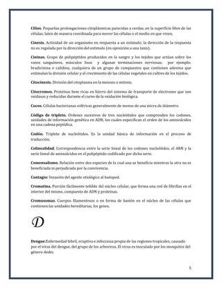 Cilios. Pequeñas prolongaciones citoplásmicas parecidas a cerdas, en la superficie libre de las
células; laten de manera coordinada para mover las células o el medio en que viven.

Cinesis. Actividad de un organismo en respuesta a un estimulo; la dirección de la respuesta
no es regulada por la dirección del estimulo (en oposición a una taxis).

Cininas. Grupo de polipéptidos producidos en la sangre y los tejidos que actúan sobre los
vasos sanguíneos, músculos lisos y algunas terminaciones nerviosas; por ejemplo:
bradicinina o calidina; cualquiera de un grupo de compuestos que contienen adenina que
estimulan la división celular y el crecimiento de las células vegetales en cultivo de los tejidos.

Citocinesis. División del citoplasma en la meiosis o mitosis.

Citocromos. Proteínas hem ricas en hierro del sistema de transporte de electrones que son
oxidasas y reducidas durante el curso de la oxidación biológica.

Cocos. Células bacterianas esféricas generalmente de menos de una micra de diámetro.

Código de tripleto. Ordenes sucesivos de tres nucleótidos que comprenden los codones,
unidades de información genética en ADN, los cuales especifican el orden de los aminoácidos
en una cadena peptídica.

Codón. Triplete de nucleótidos. Es la unidad básica de información en el proceso de
traducción.

Colinealidad. Correspondencia entre la serie lineal de los codones nucleótidos, el ARN y la
serie lineal de aminoácidos en el polipéptido codificado por dicha serie.

Comensalismo. Relación entre dos especies de la cual una se beneficia mientras la otra no es
beneficiada ni perjudicada por la convivencia.

Contagio: Invasión del agente etiológico al huésped.

Cromatina. Porción fácilmente teñible del núcleo celular, que forma una red de fibrillas en el
interior del mismo, compuesto de ADN y proteínas.

Cromosomas. Cuerpos filamentosos o en forma de bastón en el núcleo de las células que
contienen las unidades hereditarias, los genes.



D
Dengue.Enfermedad febril, eruptiva e infecciosa propia de las regiones tropicales, causado
por el virus del dengue, del grupo de los arbovirus. El virus es inoculado por los mosquitos del
género Aedes.


                                                                                                5
 
