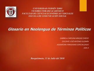 Glosario en Neolengua de Términos Políticos
GABRIELA CAROLINA ARAQUE OVIEDO
DOCENTE: JOSÉ ANTONIO GUZMÁN
ASIGNATURA: PERIODISMO ESPECIALIZADO
SAIA-A
Barquisimeto, 13 de Julio del 2018
UNIVERSIDAD FERMÍN TORO
VICERRECTORADO ACADÉMICO
FACULTAD DE CIENCIAS ECONÓMICAS Y SOCIALES
ESCUELA DE COMUNICACIÓN SOCIAL
 
