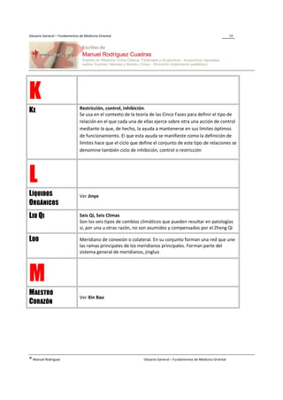 Glosario General – Fundamentos de Medicina Oriental                                                                  10




K                              Restricción, control, inhibición.
KE                             Se usa en el contexto de la teoría de las Cinco Fases para definir el tipo de
                               relación en el que cada una de ellas ejerce sobre otra una acción de control
                               mediante la que, de hecho, la ayuda a mantenerse en sus límites óptimos
                               de funcionamiento. El que esta ayuda se manifieste como la definición de
                               límites hace que el ciclo que define el conjunto de este tipo de relaciones se
                               denomine también ciclo de inhibición, control o restricción




L
LÍQUIDOS                       Ver Jinye
ORGÁNICOS
LIU QI                         Seis Qi, Seis Climas
                               Son los seis tipos de cambios climáticos que pueden resultar en patologías
                               si, por una u otras razón, no son asumidos y compensados por el Zheng Qi

LUO                            Meridiano de conexión o colateral. En su conjunto forman una red que une
                               las ramas principales de los meridianos principales. Forman parte del
                               sistema general de meridianos, jingluo




M
MAESTRO
                               Ver Xin Bao
CORAZÓN




® Manuel Rodríguez                                             Glosario General – Fundamentos de Medicina Oriental
 