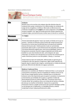Glosario General – Fundamentos de Medicina Oriental                                                                 11




MAI                            Conducto
                               Nombre que en los escritos más antiguos describe distintos tipos de
                               conductos del cuerpo; inicialmente no se diferenciaban los conductos de
                               sangre de los energéticos o linfáticos. Más tarde se diferenciaron los
                               conductos energéticos como jingluo y los vasos sanguíneos como Xuemai,
                               aunque la palabra ‘mai’ sigue formando parte del nombre específico de
                               cualquier jingluo, precisamente para recalcar que se trata de un conducto
                               Ver Jingluo
MERIDIANO
MOXIBUSTIÓN                    Término derivado del japonés ‘moxa’ que alude a la hierba con la que se
                               practica. Consiste en estimular ciertos puntos del cuerpo humano (con
                               frecuencia los mismos que los definidos para la Acupuntura) mediante
                               diversas formas de calor. Históricamente el calor se suministraba
                               quemando sobre la piel o a corta distancia de esta pequeñas porciones de
                               una hierba (Artemisia vulgaris) que, entre otras propiedades, quema a
                               temperatura constante; hoy día se sigue empleando esta hierba, pero
                               también se usan otras fuentes de calor, como lámparas de rayos
                               infrarrojos. Su relación con la Acupuntura es en China tan estrecha que se
                               suelen mencionar juntas en una sola palabra : Zhenjiu, o ‘acumoxa’

                               Existen diversos tipos de moxibustión, diferenciados en general por la
                               cantidad de calor que aportan al organismo. Algún modo específico (el
                               japonés okyu) no aporta calor ninguno, constituyendo un modo de estímulo
                               particular diferente del obtenido con agujas o presiones

MTC                            Medicina Tradicional China.
                               Abreviatura en castellano de ‘Medicina Tradicional China’, es el cuerpo de
                               conocimiento conceptual y técnico recopilado por médicos chinos en los
                               años 50 que recoge aquellas teorías y métodos que se consideraron
                               entonces como más importantes para recuperar y actualizar el conjunto de
                               conocimientos que alrededor de la salud y su gestión se había ido
                               desarrollando durante los últimos 2000 años. Constituye hasta hoy la
                               ‘versión oficial’ de la medicina china, y es la base de las teorías y métodos
                               de esta que se enseñan en Occidente. A pesar de sus aparentes
                               limitaciones teóricas, posible consecuencia de la presión ideológica sufrida
                               en los tiempos de su codificación, su indudable eficacia y relativa
                               simplicidad la hacen todavía perfectamente válida




® Manuel Rodríguez                                            Glosario General – Fundamentos de Medicina Oriental
 
