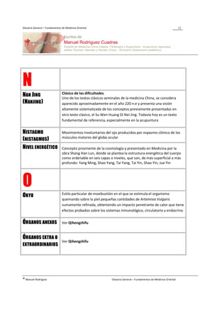 Glosario General – Fundamentos de Medicina Oriental                                                                 12




N                              Clásico de las dificultades.
NAN JING                       Uno de los textos clásicos seminales de la medicina China, se considera
(NANJING )                     aparecido aproximadamente en el año 220 n.e y presenta una visión
                               altamente sistematizada de los conceptos previamente presentados en
                               otro texto clásico, el Su Wen Huang Di Nei Jing. Todavía hoy es un texto
                               fundamental de referencia, especialmente en la acupuntura


NISTAGMO                       Movimientos involuntarios del ojo producidos por espasmo clónico de los
                               músculos motores del globo ocular
(NISTAGMUS)
NIVEL ENERGÉTICO               Concepto provinente de la cosmología y presentado en Medicina por la
                               obra Shang Han Lun, donde se plantea la estructura energética del cuerpo
                               como ordenable en seis capas o niveles, que son, de más superficial a más
                               profundo: Yang Ming, Shao Yang, Tai Yang, Tai Yin, Shao Yin, Jue Yin




O                              Estilo particular de moxibustión en el que se estimula el organismo
OKYU
                               quemando sobre la piel pequeñas cantidades de Artemisia Vulgaris
                               sumamente refinada, obteniendo un impacto penetrante de calor que tiene
                               efectos probados sobre los sistemas inmunológico, circulatorio y endocrino


ÓRGANOS ANEXOS                 Ver Qihengzhifu


ÓRGANOS EXTRA O
                               Ver Qihengzhifu
EXTRAORDINARIOS




® Manuel Rodríguez                                            Glosario General – Fundamentos de Medicina Oriental
 