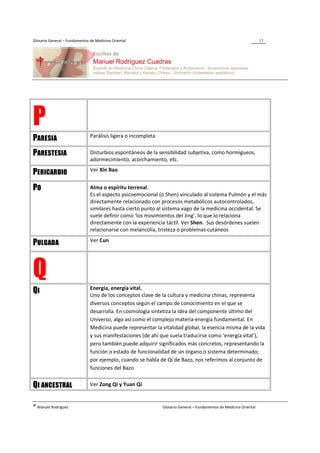 Glosario General – Fundamentos de Medicina Oriental                                                                  13




P                              Parálisis ligera o incompleta
PARESIA
PARESTESIA                     Disturbios espontáneos de la sensibilidad subjetiva, como hormigueos,
                               adormecimiento, acorchamiento, etc.
                               Ver Xin Bao
PERICARDIO
PO                             Alma o espíritu terrenal.
                               Es el aspecto psicoemocional (o Shen) vinculado al sistema Pulmón y el más
                               directamente relacionado con procesos metabólicos autocontrolados,
                               similares hasta cierto punto al sistema vago de la medicina occidental. Se
                               suele definir como ‘los movimientos del Jing’, lo que lo relaciona
                               directamente con la experiencia táctil. Ver Shen. Sus desórdenes suelen
                               relacionarse con melancolía, tristeza o problemas cutáneos
                               Ver Cun
PULGADA


Q                              Energía, energía vital.
QI                             Uno de los conceptos clave de la cultura y medicina chinas, representa
                               diversos conceptos según el campo de conocimiento en el que se
                               desarrolla. En cosmología sintetiza la idea del componente último del
                               Universo, algo así como el complejo materia-energía fundamental. En
                               Medicina puede representar la vitalidad global, la esencia misma de la vida
                               y sus manifestaciones (de ahí que suela traducirse como ‘energía vital’),
                               pero también puede adquirir significados más concretos, representando la
                               función o estado de funcionalidad de un órgano o sistema determinado;
                               por ejemplo, cuando se habla de Qi de Bazo, nos referimos al conjunto de
                               funciones del Bazo


QI ANCESTRAL                   Ver Zong Qi y Yuan Qi


® Manuel Rodríguez                                             Glosario General – Fundamentos de Medicina Oriental
 