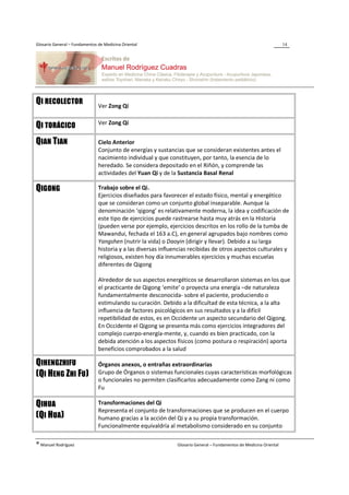 Glosario General – Fundamentos de Medicina Oriental                                                                  14




QI RECOLECTOR                  Ver Zong Qi

                               Ver Zong Qi
QI TORÁCICO
QIAN TIAN                      Cielo Anterior
                               Conjunto de energías y sustancias que se consideran existentes antes el
                               nacimiento individual y que constituyen, por tanto, la esencia de lo
                               heredado. Se considera depositado en el Riñón, y comprende las
                               actividades del Yuan Qi y de la Sustancia Basal Renal

QIGONG                         Trabajo sobre el Qi.
                               Ejercicios diseñados para favorecer el estado físico, mental y energético
                               que se consideran como un conjunto global inseparable. Aunque la
                               denominación ‘qigong’ es relativamente moderna, la idea y codificación de
                               este tipo de ejercicios puede rastrearse hasta muy atrás en la Historia
                               (pueden verse por ejemplo, ejercicios descritos en los rollo de la tumba de
                               Mawandui, fechada el 163 a.C), en general agrupados bajo nombres como
                               Yangshen (nutrir la vida) o Daoyin (dirigir y llevar). Debido a su larga
                               historia y a las diversas influencias recibidas de otros aspectos culturales y
                               religiosos, existen hoy día innumerables ejercicios y muchas escuelas
                               diferentes de Qigong

                               Alrededor de sus aspectos energéticos se desarrollaron sistemas en los que
                               el practicante de Qigong ‘emite’ o proyecta una energía –de naturaleza
                               fundamentalmente desconocida- sobre el paciente, produciendo o
                               estimulando su curación. Debido a la dificultad de esta técnica, a la alta
                               influencia de factores psicológicos en sus resultados y a la difícil
                               repetibilidad de estos, es en Occidente un aspecto secundario del Qigong.
                               En Occidente el Qigong se presenta más como ejercicios integradores del
                               complejo cuerpo-energía-mente, y, cuando es bien practicado, con la
                               debida atención a los aspectos físicos (como postura o respiración) aporta
                               beneficios comprobados a la salud

QIHENGZHIFU                    Órganos anexos, o entrañas extraordinarias
(QI HENG ZHI FU)               Grupo de Órganos o sistemas funcionales cuyas características morfológicas
                               o funcionales no permiten clasificarlos adecuadamente como Zang ni como
                               Fu

QIHUA                          Transformaciones del Qi
                               Representa el conjunto de transformaciones que se producen en el cuerpo
(QI HUA)                       humano gracias a la acción del Qi y a su propia transformación.
                               Funcionalmente equivaldría al metabolismo considerado en su conjunto

® Manuel Rodríguez                                             Glosario General – Fundamentos de Medicina Oriental
 