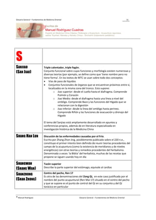 Glosario General – Fundamentos de Medicina Oriental                                                                 16




S
SANJIAO                        Triple calentador, triple fogón.
                               Conjunto funcional sobre cuyas funciones y morfología existen numerosas y
(SAN JIAO)                     diversas teorías (por ejemplo, se define como que ‘tiene nombre pero no
                               tiene forma’. En los textos de MTC se usan sobre todo dos conceptos:
                               • Vías de paso de líquidos
                               • Conjuntos funcionales de órganos que se encuentran próximos entre sí,
                                   localizados en la misma zona del tronco. Esto supone:
                                       o Jiao superior: desde el cuello hasta el diafragma. Comprende
                                            Pulmón y Corazón
                                       o Jiao Medio: desde el diafragma hasta una línea a nivel del
                                            ombligo. Comprende Bazo y las funciones del Hígado que se
                                            relacionan con la digestión
                                       o Jiao Inferior: desde la línea del ombligo hasta perineo.
                                            Comprende Riñón y las funciones de evacuación y drenaje del
                                            Hígado

                               El tema del Sanjiao está ampliamente desarrollado en apuntes y
                               conferencias propios, además de en literatura especializada en
                               investigación histórica de la Medicina China

SHANG HAN LUN                  Discusión de las enfermedades causadas por el Frío.
                               Escrito por Zhang Zhon Jing, posiblemente publicado sobre el 220 n.e.,
                               constituye el primer intento bien definido de reunir teorías procedentes del
                               campo de la acupuntura (como la existencia de meridianos y de niveles
                               energéticos) con otras teorías y remedios procedentes del herbalismo.
                               Denominado a veces `la Biblia’ del herbalista, muchas de las recetas que
                               propone se siguen usando hoy en día

SHANGWAN                       Tazón superior
                               Describe la parte superior del estómago, equivale al cardias
(SHANG WAN)
                               Centro del pecho, Ren 17
SHANZHONG                      Es otra de las denominaciones del Zong Qi, en este caso justificada por el
(SHAN ZHONG)                   nombre del punto acupuntural (Ren Mai 17) situado en el centro del pecho
                               y que se supone es el punto de control del Qi en su conjunto y del Qi
                               torácico en particular


® Manuel Rodríguez                                            Glosario General – Fundamentos de Medicina Oriental
 