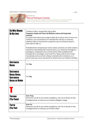 Glosario General – Fundamentos de Medicina Oriental                                                                  18




SU WEN HUANG                   También Su Wen, Huang Di Nei Jing Su Wen
DI NEI JING                    Preguntas simples del Canon de Medicina Interna del Emperador
                               Amarillo.
                               Es el gran texto clásico que recoge el saber de la cultura china en torno a la
                               medicina y sus circunstancias en la dinastía Han. No hay un consenso
                               absoluto sobre el momento de su aparición, pero el consenso actual lo
                               sitúa sobre el 200 n.e.

                               Probablemente compuesto por varios autores, presenta una visión amplia y
                               altamente sistematizada del cuerpo humano y sus relaciones fisiológicas y
                               patológicas, empleando como sustrato teórico ideas probablemente
                               tomadas de la cosmología, como la del Yin y Yang y la de las Cinco Fases.
                               Considerado como el primer enfoque sistemático de la medicina, es el
                               primer texto que marca claramente el cambio hacia una medicina científica

SUSTANCIA
                               Ver Jing
BASAL

SUSTANCIA
BASAL RENAL,
                               Ver Jing
SUSTANCIA
BASAL DE RIÑÓN



T                              Gran Yang
TAIYANG                        Denomina uno de los seis niveles energéticos, más rico en Qi que en Xue,
(TAI YANG)                     Fisiológicamente se relaciona con Intestino Delgado y Vejiga

                               Gran Yin
TAIYIN                         Denomina uno de los seis niveles energéticos, más rico en Qi que en Xue,
(TAI YIN)                      Fisiológicamente se relaciona con Pulmón y Bazo




® Manuel Rodríguez                                             Glosario General – Fundamentos de Medicina Oriental
 