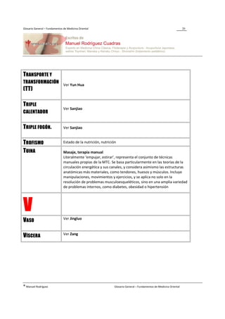 Glosario General – Fundamentos de Medicina Oriental                                                                  20




TRANSPORTE Y
TRANSFORMACIÓN
                               Ver Yun Hua
(TT)

TRIPLE
                               Ver Sanjiao
CALENTADOR


TRIPLE FOGÓN.                  Ver Sanjiao


TROFISMO                       Estado de la nutrición, nutrición

TUINA                          Masaje, terapia manual
                               Literalmente ‘empujar, estirar’, representa el conjunto de técnicas
                               manuales propias de la MTC. Se basa particularmente en las teorías de la
                               circulación energética y sus canales, y considera asimismo las estructuras
                               anatómicas más materiales, como tendones, huesos y músculos. Incluye
                               manipulaciones, movimientos y ejercicios, y se aplica no solo en la
                               resolución de problemas musculoesqueléticos, sino en una amplia variedad
                               de problemas internos, como diabetes, obesidad o hipertensión




V                              Ver Jingluo
VASO

                               Ver Zang
VÍSCERA




® Manuel Rodríguez                                             Glosario General – Fundamentos de Medicina Oriental
 