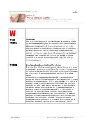 Glosario General – Fundamentos de Medicina Oriental                                                                 21




W                              Qi defensivo.
WEIQI                          Es el aspecto más dinámico del sistema defensivo. Se apoya en el Ying Qi
(WEI QI)                       (su contraparte Yin) para ejercer una defensa dinámica y activa contra los
                               posibles cambios patógenos. El sinograma nos muestra lo que puede
                               interpretarse como un escudo entre dos signos que implican movimiento, y
                               nos da así una idea muy clara de sus funciones: acudir rápidamente a
                               defender en el lugar del ataque. Se considera que circula muy rápido y por
                               fuera de los vasos sanguíneos. Sus funciones son proteger el sistema
                               superficial de las posibles invasiones patógenas y regular el sudor y la
                               temperatura corporal.


WU XING                        Cinco Fases, Cinco Elementos, Cinco Movimientos.
                               El término chino (Wu Xing) puede traducirse más literalmente como ‘cinco
                               encrucijadas’ o ‘cinco movimientos’. Fueron los misioneros jesuitas los que
                               introdujeron en Europa el término ‘Elementos’, posiblemente influenciados
                               por la concepción de ‘elemento arquetípico’ procedente de la Grecia
                               clásica.
                               En su conjunto, Cinco Fases describe una teoría en la que todo puede
                               asimilarse a cinco elementos arquetípicos o ‘fases’, y cuyo origen es antiguo
                               e incierto. Su naturaleza aparece descrita por primera vez en el ‘Libro de la
                               Montaña’, datado en la dinastía Zhou, donde se expresa que “Los Cinco
                               Elementos son Agua, Fuego, Madera, Metal y Tierra. El Agua humedece
                               hacia abajo, el Fuego asciende hacia arriba, la Madera se deja torcer y
                               enderezar, el Metal se deja moldear y endurecer, la Tierra permite el
                               sembrado, crecimiento y cosecha”. Aunque la estructuración de los
                               fenómenos en quintetos es anterior a la aparición histórica de la Fases o
                               Elementos, lo sintético de su expresión y lo gráfico de su representación
                               hizo que esta idea absorbiese e integrase a los grupos o quintetos
                               precedentes, constituyéndose así en el armazón teórico sobre el que se
                               ordenan los fenómenos naturales, incluida la fisiopatología humana.




® Manuel Rodríguez                                            Glosario General – Fundamentos de Medicina Oriental
 