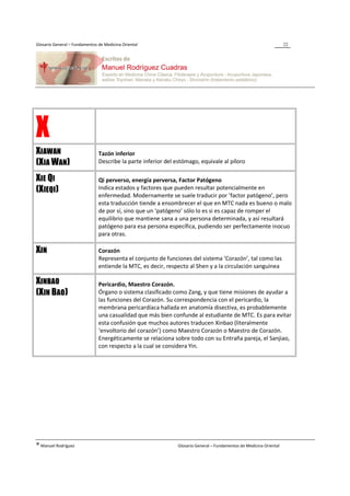 Glosario General – Fundamentos de Medicina Oriental                                                                  22




X
XIAWAN                         Tazón inferior
(XIA WAN)                      Describe la parte inferior del estómago, equivale al píloro

XIE QI                         Qi perverso, energía perversa, Factor Patógeno
(XIEQI)                        Indica estados y factores que pueden resultar potencialmente en
                               enfermedad. Modernamente se suele traducir por ‘factor patógeno’, pero
                               esta traducción tiende a ensombrecer el que en MTC nada es bueno o malo
                               de por sí, sino que un ‘patógeno’ sólo lo es si es capaz de romper el
                               equilibrio que mantiene sana a una persona determinada, y así resultará
                               patógeno para esa persona específica, pudiendo ser perfectamente inocuo
                               para otras.

XIN                            Corazón
                               Representa el conjunto de funciones del sistema ‘Corazón’, tal como las
                               entiende la MTC, es decir, respecto al Shen y a la circulación sanguínea

XINBAO                         Pericardio, Maestro Corazón.
(XIN BAO)                      Órgano o sistema clasificado como Zang, y que tiene misiones de ayudar a
                               las funciones del Corazón. Su correspondencia con el pericardio, la
                               membrana pericardíaca hallada en anatomía disectiva, es probablemente
                               una casualidad que más bien confunde al estudiante de MTC. Es para evitar
                               esta confusión que muchos autores traducen Xinbao (literalmente
                               ‘envoltorio del corazón’) como Maestro Corazón o Maestro de Corazón.
                               Energéticamente se relaciona sobre todo con su Entraña pareja, el Sanjiao,
                               con respecto a la cual se considera Yin.




® Manuel Rodríguez                                             Glosario General – Fundamentos de Medicina Oriental
 