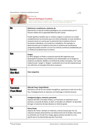 Glosario General – Fundamentos de Medicina Oriental                                                                 23




XU                             Deficiencia, Insuficiencia, síndrome de
                               Representa un tipo de cambios patológicos, los caracterizados por el
                               fracaso relativo de la capacidad defensiva del cuerpo

                               Puede significar también que un sistema, órgano o sustancia no cumple
                               completamente las funciones que se le tiene atribuidas; en este sentido es
                               necesario tener en cuenta que la valoración de la medicina china es
                               funcional e individual, y no numérica o estadística. Por ejemplo, la
                               determinación por la medicina china de un síndrome de insuficiencia
                               sanguínea puede coincidir o no con los criterios numéricos establecidos por
                               la medicina occidental para la anemia.

XUE                            Sangre.
                               En MTC designa un fluido o sustancia esencial del organismo que
                               desempeña funciones muy similares a las relacionadas con la sangre en
                               medicina occidental. Debido a la similitud de ambos conceptos, ‘xue’ suele
                               traducirse por ‘sangre’ o ‘Sangre’, recalcando con el uso de mayúscula que
                               nos referimos al concepto chino de la sustancia.

XUEMAI
                               Vaso sanguíneo
(XUE MAI)



Y                              Alba del Yang, Yang brillante
YANGMING                       Denomina uno de los seis niveles energéticos, aquel que es más rico en Qi y
(YANG MING)                    Xue, Fisiológicamente se relaciona con Estómago e Intestino Grueso.


YI                             Inteligencia lógica, memoria consciente
                               Aspecto del Shen vinculado al Bazo, sus funciones se relacionan con el
                               proceso y recuerdo de datos, es decir, el estudio y la reflexión. Su desorden
                               da lugar a trastornos de tipo obsesivo en distinto grado

YIN                            Flema fluida
                               Aspecto de Tanyin. Siempre es material, y menos viscoso que Tan. Se
                               relaciona siempre directamente con disfunciones de los fluidos. Para evitar
                               la confusión con Yin (de Yin y Yang), alguno autores escriben In o Inn,
                               opción que se ha descartado aquí por incorrecta


® Manuel Rodríguez                                            Glosario General – Fundamentos de Medicina Oriental
 