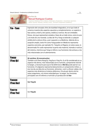 Glosario General – Fundamentos de Medicina Oriental                                                                 24




                               Expresión del concepto chino de dualidad integradora, en el que todo el
YIN - YANG
                               universo muestra dos aspectos opuestos y complementarios: un aspecto o
                               fase activo y móvil y otro pasivo, estático y nutricio. No son entidades
                               físicas, sino que representan estados o fases de un todo único, como la cara
                               y el envés de una moneda. La idea de Yin y Yang se extiende a cualquier
                               ámbito de la cultura china, y por supuesto a su Medicina. Además de su
                               acepción amplia, tanto Yin como Yang pueden en Medicina representa
                               aspectos concretos, por ejemplo Yin Yang de un Órgano; en estos casos, lo
                               denominado Yin suele representar la parte más material, húmeda o nutricia
                               del sistema, mientras que Yang se refiere a sus funciones más activas y a las
                               más relacionadas con el calentamiento.


YINGQI                         Qi nutritivo, Qi reconstructivo
(YING QI)                      También se le llama Rong Qi, Ying Xue o Ying Yin. Es el Qi considerado en su
                               aspecto más denso, más relacionado con la nutrición, componente vital de
                               la Sangre, y necesario para que el Qi defensivo o Wei Qi pueda ejercer sus
                               funciones. El caligrama representa básicamente un campamento militar, y
                               eso nos da una idea de sus funciones: alimentar, nutrir y ofrecer cobijo a los
                               aspectos más dinámicos el sistema defensivo. Circula por dentro de los
                               vasos sanguíneos, a la misma velocidad que la sangre. Sus funciones
                               principales son el trofismo o nutrición y la producción de Xue

YINGXUE
                               Ver Ying Qi
(YING XUE)

YINGYIN
                               Ver Ying Qi
(YING YIN)




® Manuel Rodríguez                                            Glosario General – Fundamentos de Medicina Oriental
 