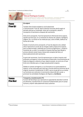 Glosario General – Fundamentos de Medicina Oriental                                                                 25




                               Qi original.
YUANQI
(YUAN QI)                      También Zhen Qi (Qi verdadero) o Qi fundamental.
                               La denominación ‘Yuan Qi’ abarca distintas funciones del Qi según el
                               período vital que se contemple: antes de la concepción, desde la
                               concepción al nacimiento o después del nacimiento.

                               Antes de la concepción, Yuan Qi representa la información de la especie,
                               aquello que hará que, en su momento los átomos de carbono, hidrógeno,
                               oxígeno, etc. se reúnan en las moléculas que, como el ADN, codifican las
                               formas de la vida.

                               Desde el momento de la concepción, el Yuan Qi adquiere otra calidad:
                               ahora representa la acción de las energías vitales propias de la especie,
                               pero ya determinadas y definidas por las de los progenitores, y, desde el
                               momento de su unión, se considera el impulso vital que lleva desde la
                               primera división celular hasta el desarrollo completo del feto y el
                               desencadenamiento del nacimiento.

                               A partir del nacimiento, Yuan Qi representa por un lado el impulso vital
                               profundo y primigenio, el que promoverá el desarrollo y funcionamiento de
                               todos los órganos y sistema y el que, dada la ocasión, se unirá con el Yuan
                               Qi de otro individuo para a sí seguir perpetuando la especie.

                               Debido al carácter primigenio y a sus funciones en la continuidad de la
                               especie, se han reservado para este tipo o función del Qi los términos de Qi
                               original, ancestral o fundamental. En MTC, que se ocupa del ser ya nacido,
                               sus funciones son estimular el crecimiento y desarrollo del cuerpo y
                               promover las actividades fisiológicas de Órganos y meridianos

                               Transporte y transformación (TT)
YUNHUA                         Función del Qi de Bazo que representa la capacidad de absorber lo útil de
(YUN HUA)                      los alimentos, transformarlo en sustancias fundamentales para el cuerpo
                               humano y repartir adecuadamente estas sustancias




® Manuel Rodríguez                                            Glosario General – Fundamentos de Medicina Oriental
 