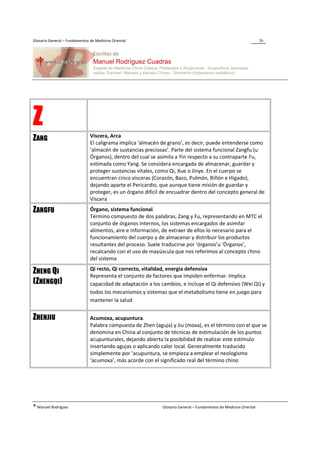 Glosario General – Fundamentos de Medicina Oriental                                                                 26




Z                              Víscera, Arca
ZANG                           El caligrama implica ‘almacén de grano’, es decir, puede entenderse como
                               ‘almacén de sustancias preciosas’. Parte del sistema funcional Zangfu (u
                               Órganos), dentro del cual se asimila a Yin respecto a su contraparte Fu,
                               estimada como Yang. Se considera encargada de almacenar, guardar y
                               proteger sustancias vitales, como Qi, Xue o Jinye. En el cuerpo se
                               encuentran cinco vísceras (Corazón, Bazo, Pulmón, Riñón e Hígado),
                               dejando aparte el Pericardio, que aunque tiene misión de guardar y
                               proteger, es un órgano difícil de encuadrar dentro del concepto general de
                               Víscera

ZANGFU                         Órgano, sistema funcional.
                               Término compuesto de dos palabras, Zang y Fu, representando en MTC el
                               conjunto de órganos internos, los sistemas encargados de asimilar
                               alimentos, aire e información, de extraer de ellos lo necesario para el
                               funcionamiento del cuerpo y de almacenar y distribuir los productos
                               resultantes del proceso. Suele traducirse por ‘órganos’u ‘Órganos’,
                               recalcando con el uso de mayúscula que nos referimos al concepto chino
                               del sistema
                               Qi recto, Qi correcto, vitalidad, energía defensiva
ZHENG QI                       Representa el conjunto de factores que impiden enfermar. Implica
(ZHENGQI)                      capacidad de adaptación a los cambios, e incluye el Qi defensivo (Wei Qi) y
                               todos los mecanismos y sistemas que el metabolismo tiene en juego para
                               mantener la salud


ZHENJIU                        Acumoxa, acupuntura.
                               Palabra compuesta de Zhen (aguja) y Jiu (moxa), es el término con el que se
                               denomina en China al conjunto de técnicas de estimulación de los puntos
                               acupunturales, dejando abierta la posibilidad de realizar este estímulo
                               insertando agujas o aplicando calor local. Generalmente traducido
                               simplemente por ‘acupuntura, se empieza a emplear el neologismo
                               ‘acumoxa’, más acorde con el significado real del término chino




® Manuel Rodríguez                                            Glosario General – Fundamentos de Medicina Oriental
 