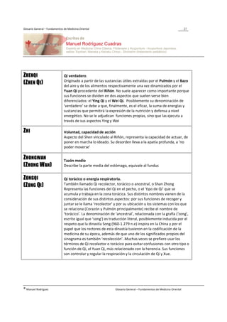 Glosario General – Fundamentos de Medicina Oriental                                                                  27




ZHENQI                         Qi verdadero.
                               Originado a partir de las sustancias útiles extraídas por el Pulmón y el Bazo
(ZHEN QI)                      del aire y de los alimentos respectivamente una vez dinamizados por el
                               Yuan Qi procedente del Riñón. No suele aparecer como importante porque
                               sus funciones se dividen en dos aspectos que suelen verse bien
                               diferenciados: el Ying Qi y el Wei Qi. Posiblemente su denominación de
                               ‘verdadero’ se debe a que, finalmente, es el eficaz, la suma de energías y
                               sustancias que permitirá la expresión de la nutrición y defensa a nivel
                               energético. No se le adjudican funciones propias, sino que las ejecuta a
                               través de sus aspectos Ying y Wei

ZHI                            Voluntad, capacidad de acción
                               Aspecto del Shen vinculado al Riñón, representa la capacidad de actuar, de
                               poner en marcha lo ideado. Su desorden lleva a la apatía profunda, a ‘no
                               poder moverse’

ZHONGWAN                       Tazón medio
(ZHONG W AN)                   Describe la parte media del estómago, equivale al fundus


ZONGQI                         Qi torácico o energía respiratoria.
(ZONG QI)                      También llamado Qi recolector, torácico o ancestral, o Shan Zhong
                               Representa las funciones del Qi en el pecho, o el ‘tipo de Qi’ que se
                               acumula y trabaja en la zona torácica. Sus distintos nombres vienen de la
                               consideración de sus distintos aspectos: por sus funciones de recoger y
                               juntar se le llama ‘recolector’ y por su ubicación y los sistemas con los que
                               se relaciona (Corazón y Pulmón principalmente) recibe el nombre de
                               ‘torácico’. La denominación de ‘ancestral’, relacionada con la grafía (‘zong’,
                               escrito igual que ‘song’) es traducción literal, posiblemente inducida por el
                               respeto que la dinastía Song (960-1.279 n.e) inspira en la China y por el
                               papel que los rectores de esta dinastía tuvieron en la codificación de la
                               medicina de su época, además de que uno de los significados propios del
                               sinograma es también ‘recolección’. Muchas veces se prefiere usar los
                               términos de Qi recolector o torácico para evitar confusiones con otro tipo o
                               función de Qi, el Yuan Qi, más relacionado con la herencia. Sus funciones
                               son controlar y regular la respiración y la circulación de Qi y Xue.




® Manuel Rodríguez                                             Glosario General – Fundamentos de Medicina Oriental
 