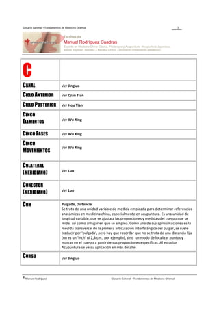 Glosario General – Fundamentos de Medicina Oriental                                                                 3




C
CANAL                          Ver Jingluo

CIELO ANTERIOR                 Ver Qian Tian

CIELO POSTERIOR                Ver Hou Tian

CINCO
                               Ver Wu Xing
ELEMENTOS

CINCO FASES                    Ver Wu Xing

CINCO
                               Ver Wu Xing
MOVIMIENTOS

COLATERAL
                               Ver Luo
(MERIDIANO)

CONECTOR
                               Ver Luo
(MERIDIANO)

CUN                            Pulgada, Distancia
                               Se trata de una unidad variable de medida empleada para determinar referencias
                               anatómicas en medicina china, especialmente en acupuntura. Es una unidad de
                               longitud variable, que se ajusta a las proporciones y medidas del cuerpo que se
                               mide, así como al lugar en que se emplea. Como una de sus aproximaciones es la
                               medida transversal de la primera articulación interfalángica del pulgar, se suele
                               traducir por ‘pulgada’, pero hay que recordar que no se trata de una distancia fija
                               (no es un ‘inch’ ni 2,4 cm., por ejemplo), sino un modo de localizar puntos y
                               marcas en el cuerpo a partir de sus proporciones específicas. Al estudiar
                               Acupuntura se ve su aplicación en más detalle

CURSO                          Ver Jingluo




® Manuel Rodríguez                                            Glosario General – Fundamentos de Medicina Oriental
 