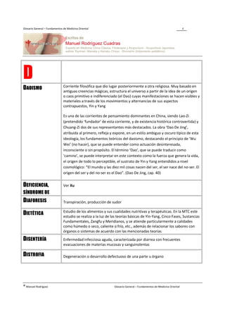 Glosario General – Fundamentos de Medicina Oriental                                                                  4




D                              Corriente filosófica que dio lugar posteriormente a otra religiosa. Muy basado en
DAOISMO                        antiguas creencias mágicas, estructura el universo a partir de la idea de un origen
                               o caos primitivo e indiferenciado (el Dao) cuyas manifestaciones se hacen visibles y
                               materiales a través de los movimientos y alternancias de sus aspectos
                               contrapuestos, Yin y Yang

                               Es una de las corrientes de pensamiento dominantes en China, siendo Lao-Zi
                               (pretendido ‘fundador’ de esta corriente, y de existencia histórica controvertida) y
                               Chuang-Zi dos de sus representantes más destacados. La obra ‘Dao De Jing’,
                               atribuida al primero, refleja y expone, en un estilo ambiguo y oscuro típico de esta
                               ideología, los fundamentos teóricos del daoismo, destacando el principio de ‘Wu
                               Wei’ (no hacer), que se puede entender como actuación desinteresada,
                               inconsciente o sin propósito. El término ‘Dao’, que se puede traducir como
                               ‘camino’, se puede interpretar en este contexto como la fuerza que genera la vida,
                               el origen de todo lo perceptible, el sustrato de Yin y Yang entendidos a nivel
                               cosmológico: “El mundo y las diez mil cosas nacen del ser, el ser nace del no-ser. El
                               origen del ser y del no-ser es el Dao”. (Dao De Jing, cap. 40)


DEFICIENCIA,                   Ver Xu
SÍNDROME DE
DIAFORESIS                     Transpiración, producción de sudor

                               Estudio de los alimentos y sus cualidades nutritivas y terapéuticas. En la MTC este
DIETÉTICA                      estudio se realiza a la luz de las teorías básicas de Yin-Yang, Cinco Fases, Sustancias
                               Fundamentales, Zangfu y Meridianos, y se atiende particularmente a calidades
                               como húmedo o seco, caliente o frío, etc., además de relacionar los sabores con
                               órganos o sistemas de acuerdo con las mencionadas teorías

DISENTERÍA                     Enfermedad infecciosa aguda, caracterizada por diarrea con frecuentes
                               evacuaciones de materias mucosas y sanguinolentas

DISTROFIA                      Degeneración o desarrollo defectuoso de una parte u órgano




® Manuel Rodríguez                                             Glosario General – Fundamentos de Medicina Oriental
 
