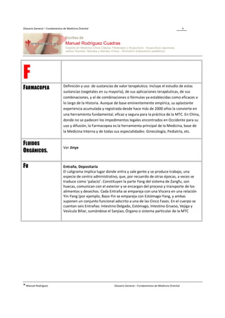 Glosario General – Fundamentos de Medicina Oriental                                                                6




F                              Definición y uso de sustancias de valor terapéutico. Incluye el estudio de estas
FARMACOPEA
                               sustancias (vegetales en su mayoría), de sus aplicaciones terapéuticas, de sus
                               combinaciones, y el de combinaciones o fórmulas ya establecidas como eficaces a
                               lo largo de la Historia. Aunque de base eminentemente empírica, su aplastante
                               experiencia acumulada y registrada desde hace más de 2000 años la convierte en
                               una herramienta fundamental, eficaz y segura para la práctica de la MTC. En China,
                               donde no se padecen los impedimentos legales encontrados en Occidente para su
                               uso y difusión, la Farmacopea es la herramienta principal de la Medicina, base de
                               la Medicina Interna y de todas sus especialidades: Ginecología, Pediatría, etc.


FLUIDOS
                               Ver Jinye
ORGÁNICOS.

FU                             Entraña, Depositaría
                               El caligrama implica lugar donde entra y sale gente y se produce trabajo, una
                               especie de centro administrativo, que, por recuerdo de otras épocas, a veces se
                               traduce como ‘palacio’. Constituyen la parte Yang del sistema de Zangfu, son
                               huecas, comunican con el exterior y se encargan del proceso y transporte de los
                               alimentos y desechos. Cada Entraña se empareja con una Víscera en una relación
                               Yin-Yang (por ejemplo, Bazo-Yin se empareja con Estómago-Yang, y ambas
                               suponen un conjunto funcional adscrito a una de las Cinco Fases. En el cuerpo se
                               cuentan seis Entrañas: Intestino Delgado, Estómago, Intestino Grueso, Vejiga y
                               Vesícula Biliar, sumándose el Sanjiao, Órgano o sistema particular de la MTC




® Manuel Rodríguez                                           Glosario General – Fundamentos de Medicina Oriental
 