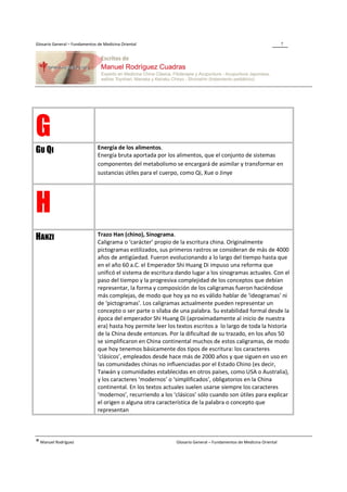 Glosario General – Fundamentos de Medicina Oriental                                                                  7




G                              Energía de los alimentos.
GU QI                          Energía bruta aportada por los alimentos, que el conjunto de sistemas
                               componentes del metabolismo se encargará de asimilar y transformar en
                               sustancias útiles para el cuerpo, como Qi, Xue o Jinye




H
                               Trazo Han (chino), Sinograma.
HANZI                          Caligrama o ‘carácter’ propio de la escritura china. Originalmente
                               pictogramas estilizados, sus primeros rastros se consideran de más de 4000
                               años de antigüedad. Fueron evolucionando a lo largo del tiempo hasta que
                               en el año 60 a.C. el Emperador Shi Huang Di impuso una reforma que
                               unificó el sistema de escritura dando lugar a los sinogramas actuales. Con el
                               paso del tiempo y la progresiva complejidad de los conceptos que debían
                               representar, la forma y composición de los caligramas fueron haciéndose
                               más complejas, de modo que hoy ya no es válido hablar de ‘ideogramas’ ni
                               de ‘pictogramas’. Los caligramas actualmente pueden representar un
                               concepto o ser parte o sílaba de una palabra. Su estabilidad formal desde la
                               época del emperador Shi Huang Di (aproximadamente al inicio de nuestra
                               era) hasta hoy permite leer los textos escritos a lo largo de toda la historia
                               de la China desde entonces. Por la dificultad de su trazado, en los años 50
                               se simplificaron en China continental muchos de estos caligramas, de modo
                               que hoy tenemos básicamente dos tipos de escritura: los caracteres
                               ‘clásicos’, empleados desde hace más de 2000 años y que siguen en uso en
                               las comunidades chinas no influenciadas por el Estado Chino (es decir,
                               Taiwán y comunidades establecidas en otros países, como USA o Australia),
                               y los caracteres ‘modernos’ o ‘simplificados’, obligatorios en la China
                               continental. En los textos actuales suelen usarse siempre los caracteres
                               ‘modernos’, recurriendo a los ‘clásicos’ sólo cuando son útiles para explicar
                               el origen o alguna otra característica de la palabra o concepto que
                               representan




® Manuel Rodríguez                                             Glosario General – Fundamentos de Medicina Oriental
 