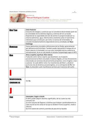 Glosario General – Fundamentos de Medicina Oriental                                                                 8




                               Cielo Posterior
HOU TIAN                       Conjunto de energías y sustancias que se consideran desarrolladas partir de
                               las actividades de los distintos órganos y sistemas del ser ya nacido.
                               Depende de las capacidades de este de asimilar lo proporcionado por su
                               entorno (alimentos, agua, información) y existentes antes el nacimiento
                               individual y que constituyen, por tanto, la esencia de lo heredado. Se
                               considera fundamentalmente dependiente de las actividades del Bazo-
                               Estómago
                               Factor obstructivo vinculado a disfunciones de los fluidos, generalmente
HUMEDAD                        por deficiencia de Qi de Bazo. También puede representar el ataque de un
                               factor externo, la humedad, y en ese caso, humedad interna y externa se
                               retroalimentan, Se ve en más detalle al estudiar fisiopatología según la MTC
                               Alma o espíritu espiritual, Shen etéreo.
HUN                            Traducido como ‘alma o espíritu que deambula’, es el aspecto
                               psicoemocional (o Shen) vinculado al sistema Hígado y el más directamente
                               relacionado con procesos de pensamiento proyectivo, como imaginar, crear
                               o planear. Se suele definir como ‘los movimientos del Shen’, y desde el
                               punto de vista de dinámica psicoenergética, es la contraparte del Po Ver
                               Shen. Su desorden suele manifestarse primero por trastornos del sueño



I
INSUFICIENCIA,
                               Ver Xu
SÍNDROME DE




J                              Calentador, Fogón o Estufa
JIAO                           En MTC puede adquirir distintos significados, de los cuales los más
                               comunes son
                               a) el de conjunto de Órganos o sistemas que trabajan coordinadamente en
                               cada una de las tres zonas en las que se divide el tronco (superior, media e
                               inferior)
                               b) el de sistema de control y avenidas de paso de los líquidos



® Manuel Rodríguez                                            Glosario General – Fundamentos de Medicina Oriental
 